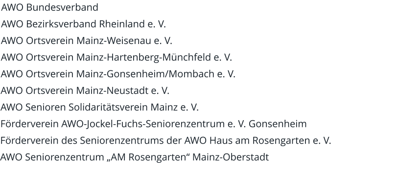 AWO Bundesverband AWO Bezirksverband Rheinland e. V. AWO Ortsverein Mainz-Weisenau e. V. AWO Ortsverein Mainz-Hartenberg-Münchfeld e. V. AWO Ortsverein Mainz-Gonsenheim/Mombach e. V. AWO Ortsverein Mainz-Neustadt e. V. AWO Senioren Solidaritätsverein Mainz e. V. Förderverein AWO-Jockel-Fuchs-Seniorenzentrum e. V. Gonsenheim Förderverein des Seniorenzentrums der AWO Haus am Rosengarten e. V. AWO Seniorenzentrum „AM Rosengarten“ Mainz-Oberstadt
