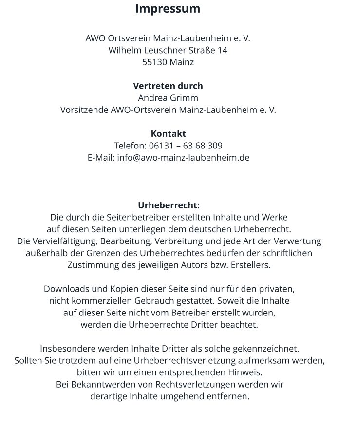 Impressum  AWO Ortsverein Mainz-Laubenheim e. V. Wilhelm Leuschner Straße 14 55130 Mainz  Vertreten durch Andrea Grimm  Vorsitzende AWO-Ortsverein Mainz-Laubenheim e. V.  Kontakt Telefon: 06131 – 63 68 309  E-Mail: info@awo-mainz-laubenheim.de    Urheberrecht: Die durch die Seitenbetreiber erstellten Inhalte und Werke  auf diesen Seiten unterliegen dem deutschen Urheberrecht.  Die Vervielfältigung, Bearbeitung, Verbreitung und jede Art der Verwertung außerhalb der Grenzen des Urheberrechtes bedürfen der schriftlichen Zustimmung des jeweiligen Autors bzw. Erstellers.   Downloads und Kopien dieser Seite sind nur für den privaten,  nicht kommerziellen Gebrauch gestattet. Soweit die Inhalte  auf dieser Seite nicht vom Betreiber erstellt wurden,  werden die Urheberrechte Dritter beachtet.   Insbesondere werden Inhalte Dritter als solche gekennzeichnet.  Sollten Sie trotzdem auf eine Urheberrechtsverletzung aufmerksam werden, bitten wir um einen entsprechenden Hinweis.  Bei Bekanntwerden von Rechtsverletzungen werden wir  derartige Inhalte umgehend entfernen.